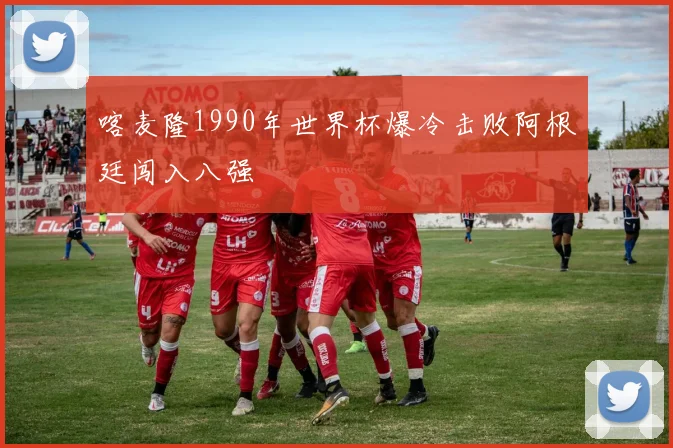 喀麦隆1990年世界杯爆冷击败阿根廷闯入八强