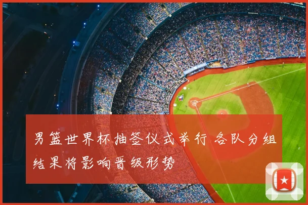 男篮世界杯抽签仪式举行 各队分组结果将影响晋级形势