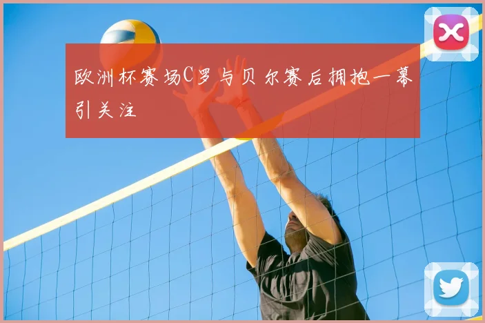 欧洲杯赛场C罗与贝尔赛后拥抱一幕引关注