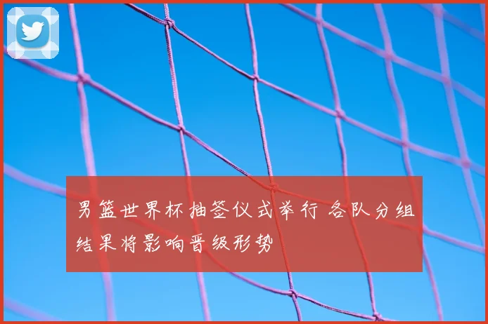 男篮世界杯抽签仪式举行 各队分组结果将影响晋级形势
