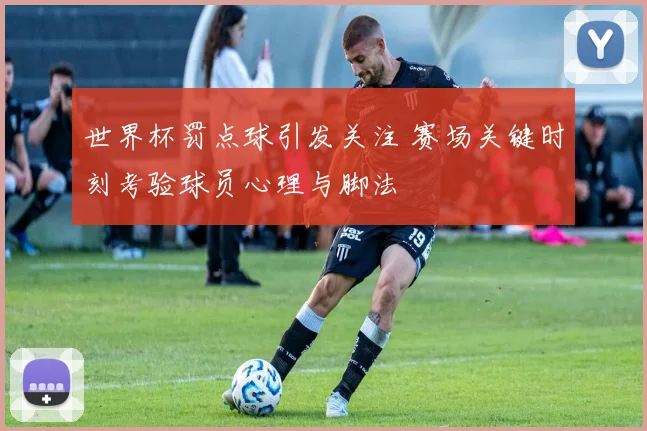 世界杯罚点球引发关注 赛场关键时刻考验球员心理与脚法