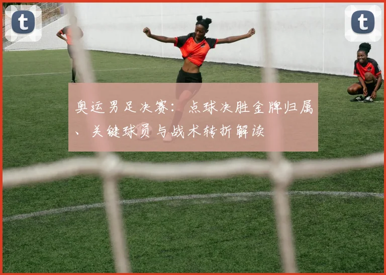 奥运男足决赛:点球决胜金牌归属、关键球员与战术转折解读