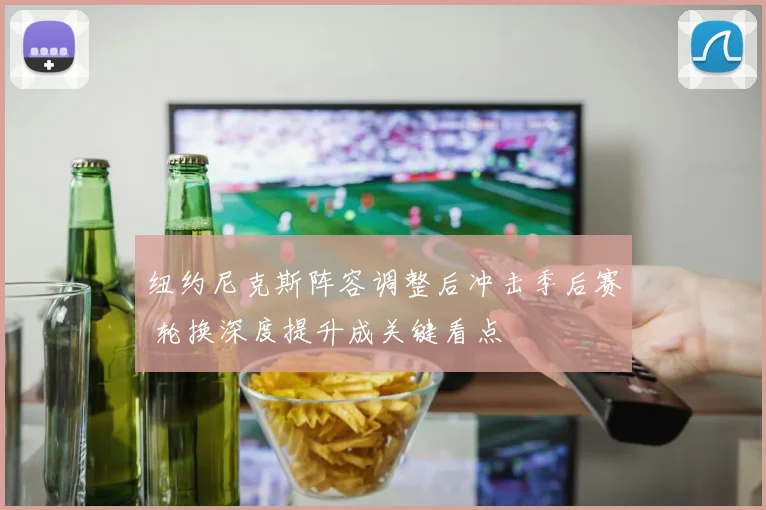 纽约尼克斯阵容调整后冲击季后赛 轮换深度提升成关键看点