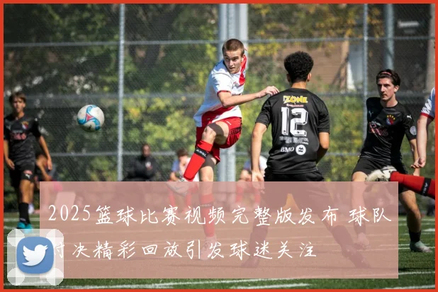 2025篮球比赛视频完整版发布 球队对决精彩回放引发球迷关注