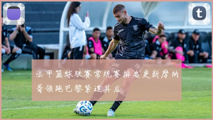 法甲篮球联赛常规赛排名更新摩纳哥领跑巴黎紧追其后