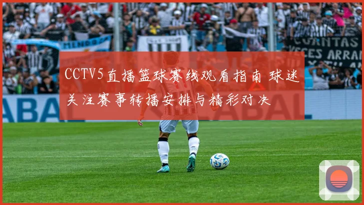 CCTV5直播篮球赛线观看指南 球迷关注赛事转播安排与精彩对决