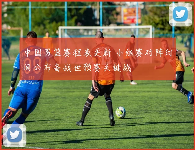 中国男篮赛程表更新 小组赛对阵时间公布备战世预赛关键战