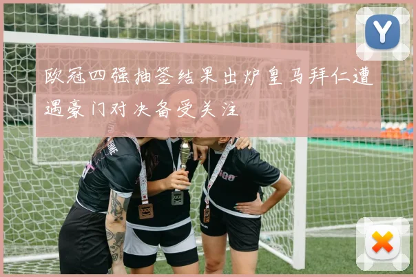 欧冠四强抽签结果出炉皇马拜仁遭遇豪门对决备受关注