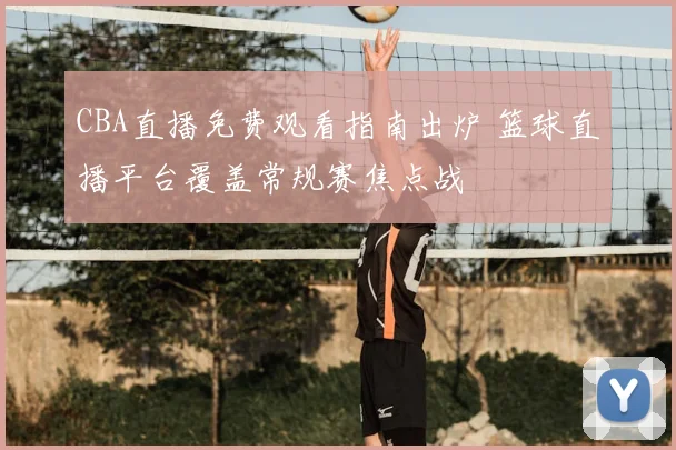 CBA直播免费观看指南出炉 篮球直播平台覆盖常规赛焦点战