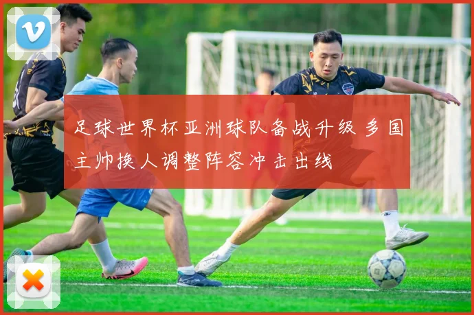 足球世界杯亚洲球队备战升级 多国主帅换人调整阵容冲击出线