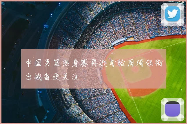 中国男篮热身赛再迎考验周琦领衔出战备受关注