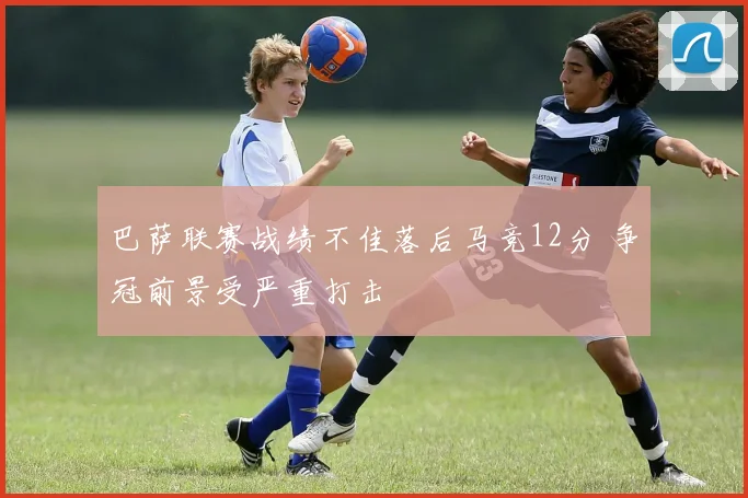 巴萨联赛战绩不佳落后马竞12分 争冠前景受严重打击