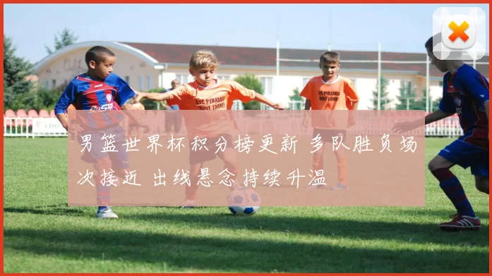 男篮世界杯积分榜更新 多队胜负场次接近 出线悬念持续升温