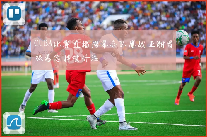 CUBA比赛直播揭幕各队鏖战正酣晋级悬念持续升温