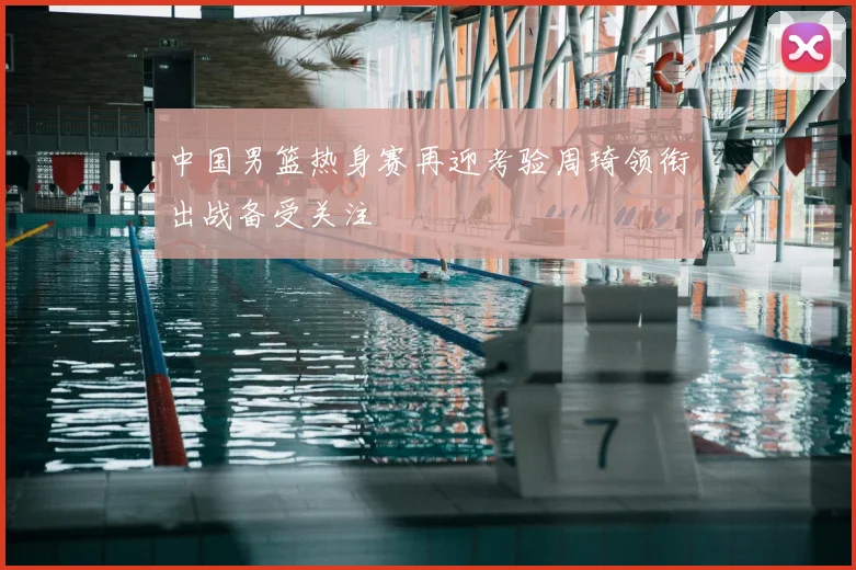 中国男篮热身赛再迎考验周琦领衔出战备受关注