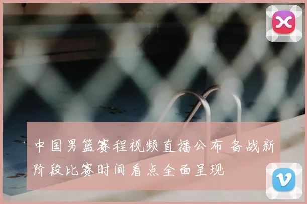 中国男篮赛程视频直播公布 备战新阶段比赛时间看点全面呈现