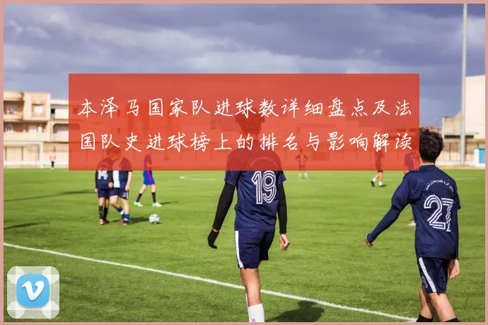 本泽马国家队进球数详细盘点及法国队史进球榜上的排名与影响解读