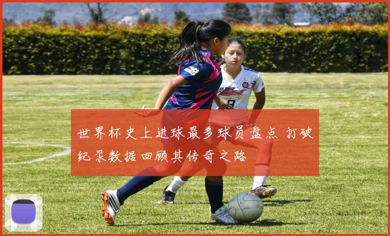 世界杯史上进球最多球员盘点 打破纪录数据回顾其传奇之路