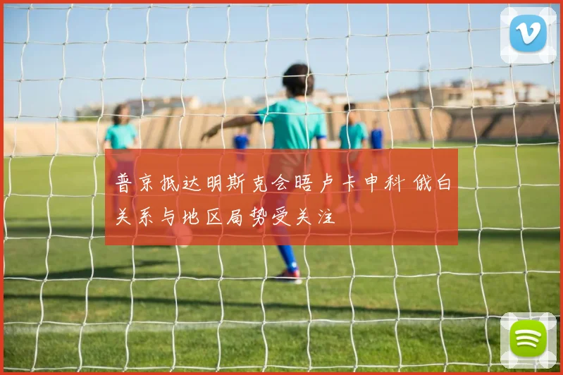 普京抵达明斯克会晤卢卡申科 俄白关系与地区局势受关注