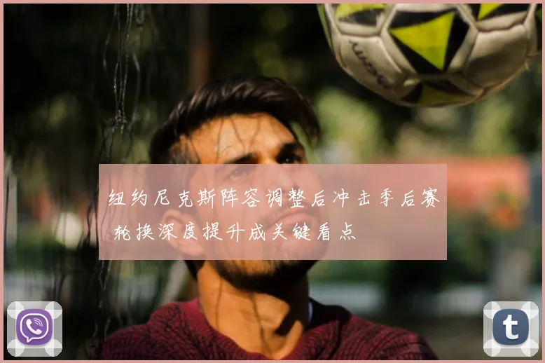 纽约尼克斯阵容调整后冲击季后赛 轮换深度提升成关键看点