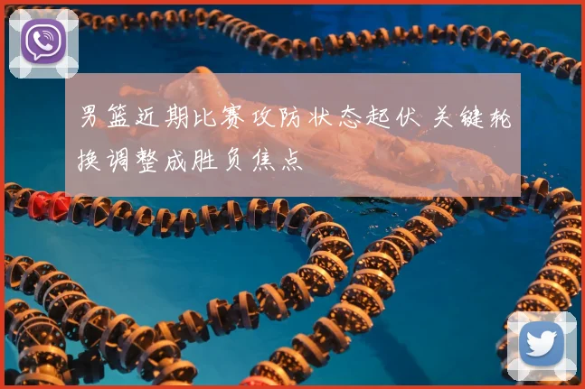 男篮近期比赛攻防状态起伏 关键轮换调整成胜负焦点