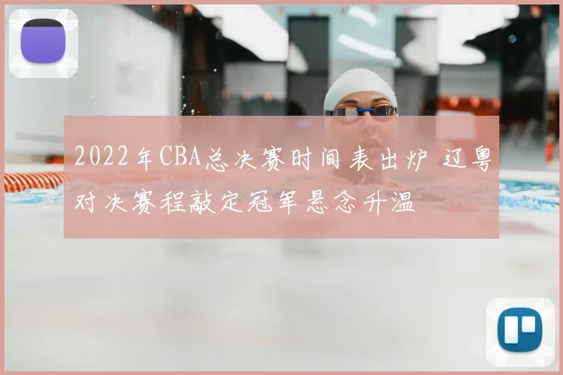 2022年CBA总决赛时间表出炉 辽粤对决赛程敲定冠军悬念升温