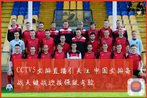 CCTV5女排直播引关注 中国女排备战关键战迎接强敌考验