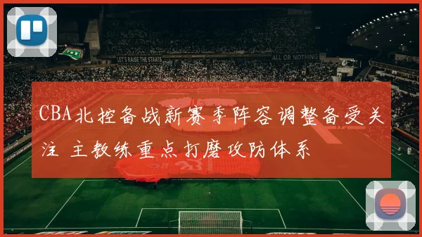 CBA北控备战新赛季阵容调整备受关注 主教练重点打磨攻防体系