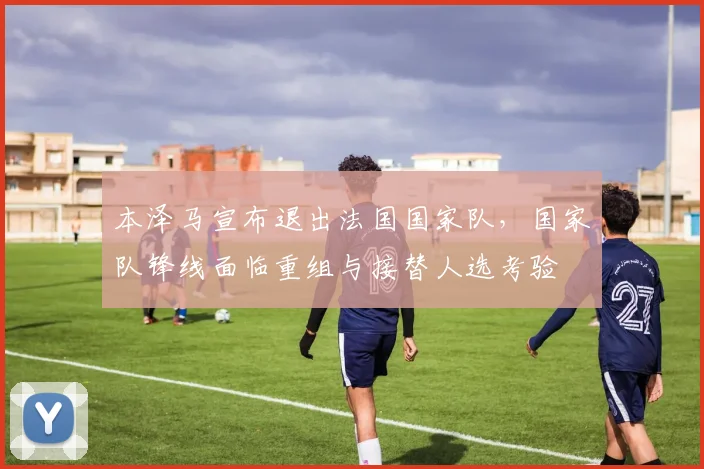 本泽马宣布退出法国国家队,国家队锋线面临重组与接替人选考验