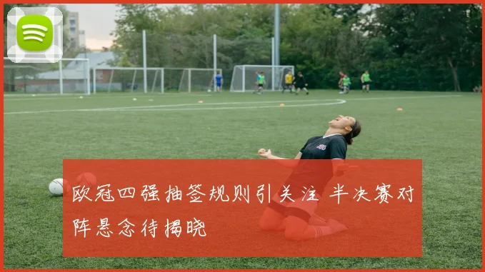 欧冠四强抽签规则引关注 半决赛对阵悬念待揭晓