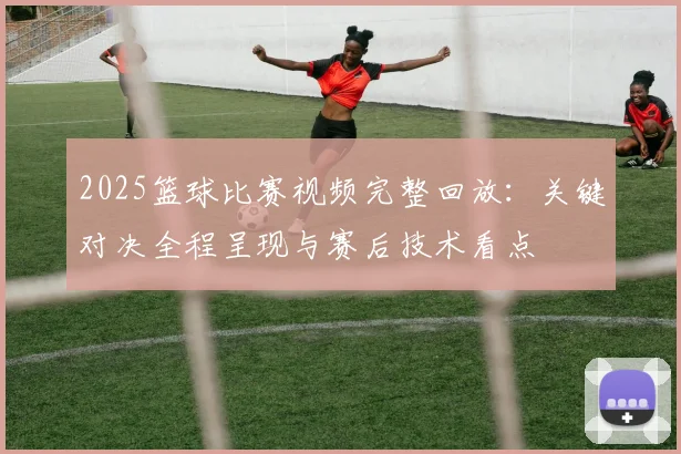 2025篮球比赛视频完整回放:关键对决全程呈现与赛后技术看点