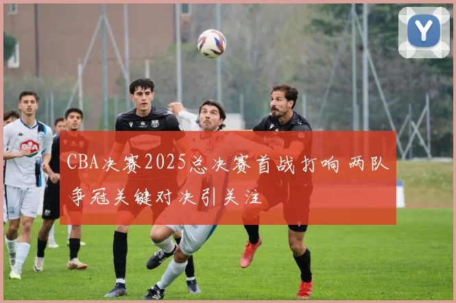 CBA决赛2025总决赛首战打响 两队争冠关键对决引关注