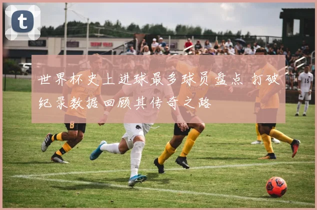 世界杯史上进球最多球员盘点 打破纪录数据回顾其传奇之路