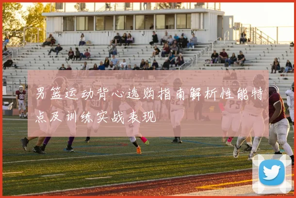 男篮运动背心选购指南解析性能特点及训练实战表现