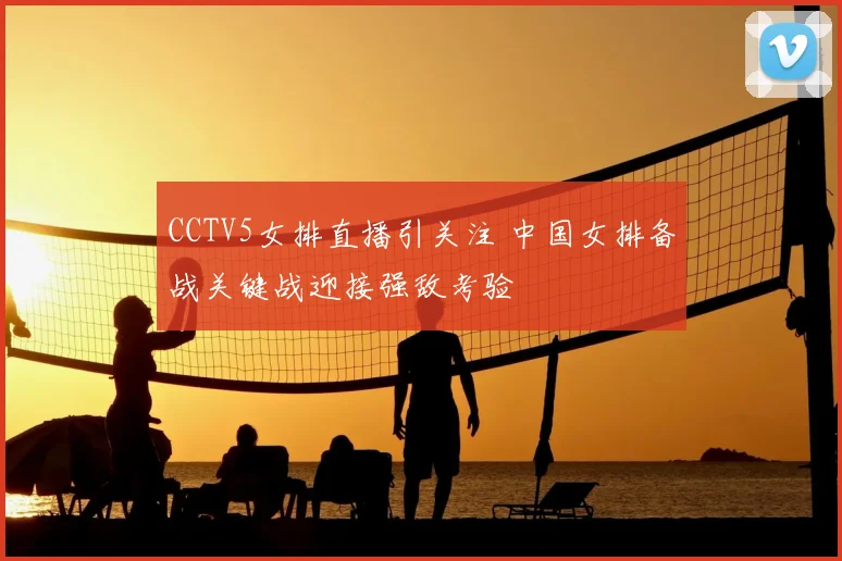 CCTV5女排直播引关注 中国女排备战关键战迎接强敌考验