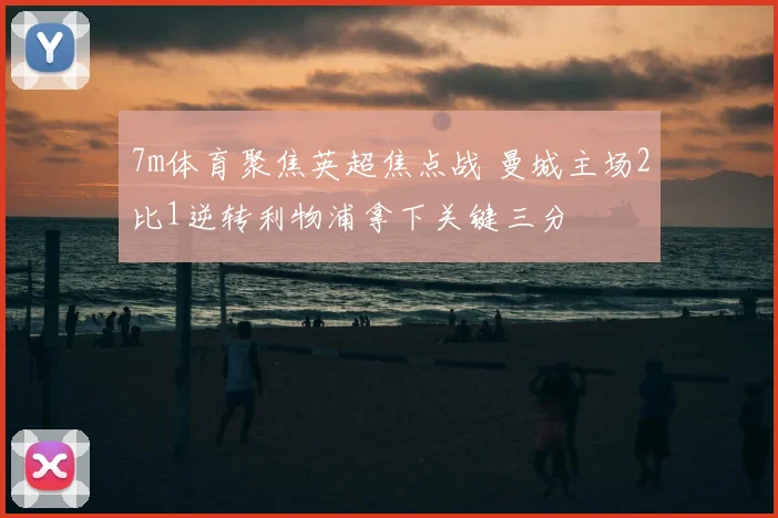 7m体育聚焦英超焦点战 曼城主场2比1逆转利物浦拿下关键三分
