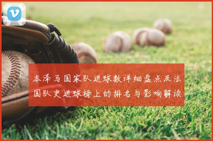 本泽马国家队进球数详细盘点及法国队史进球榜上的排名与影响解读